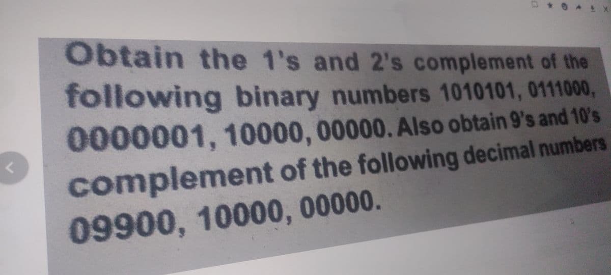r
0
X
Obtain the 1's and 2's complement of the
following binary numbers 1010101, 0111000,
0000001, 10000, 00000. Also obtain 9's and 10's
complement of the following decimal numbers
09900, 10000, 00000.