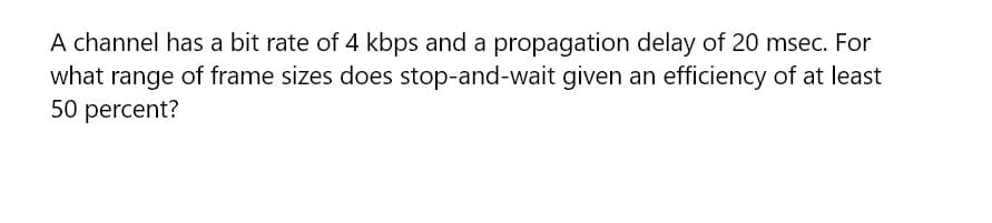 A channel has a bit rate of 4 kbps and a propagation delay of 20 msec. For
what range of frame sizes does stop-and-wait given an efficiency of at least
50 percent?
