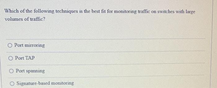 Which of the following techniques is the best fit for monitoring traffic on switches with large
volumes of traffic?
O Port mirroring
O Port TAP
Port spanning
O Signature-based monitoring
