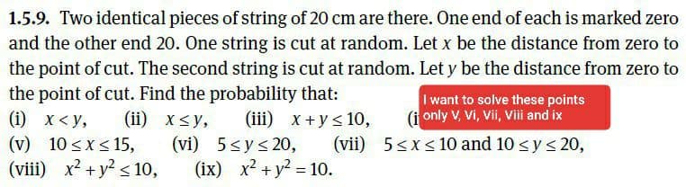 1.5.9. Two identical pieces of string of 20 cm are there. One end of each is marked zero
and the other end 20. One string is cut at random. Let x be the distance from zero to
the point of cut. The second string is cut at random. Let y be the distance from zero to
the point of cut. Find the probability that:
I want to solve these points
(i only V, Vi, Vii, Viii and ix
(ii) x<y,
(i) х<у,
(v) 10 <x< 15,
(viii) x2 + y? < 10,
(iii) x+ys 10,
(vi) 5<ys 20,
(ix) x2 + y2 = 10.
(vii) 5<x< 10 and 10 <y< 20,
%3D
