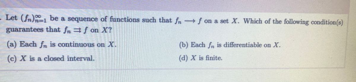 - Let (fn) be a sequence of functions such that fn f on a set X. Which of the following condition(s)
51
guarantees that fn = f on X?
(a) Each fn is continuous on X.
(c) X is a closed interval.
(b) Each fn is differentiable on X.
(d) X is finite.