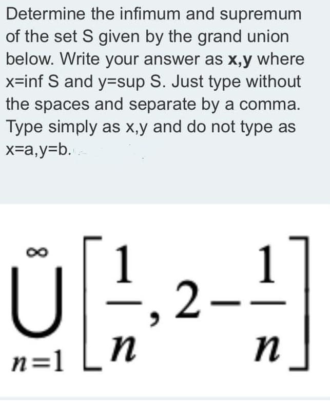 Determine the infimum and supremum
of the set S given by the grand union
below. Write your answer as x,y where
x=inf S and y=sup S. Just type without
the spaces and separate by a comma.
Type simply as x,y and do not type as
x=a,y=b.x
Ü [1, 2-1
n
n
n=1
83