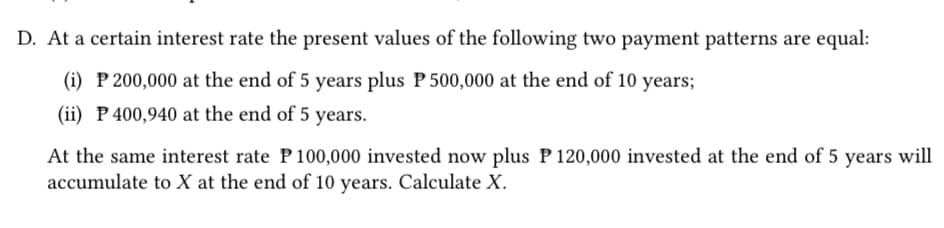 D. At a certain interest rate the present values of the following two payment patterns are equal:
(i) P 200,000 at the end of 5 years plus P 500,000 at the end of 10 years;
(ii) P 400,940 at the end of 5 years.
At the same interest rate P 100,000 invested now plus P 120,000 invested at the end of 5 years will
accumulate to X at the end of 10 years. Calculate X.
