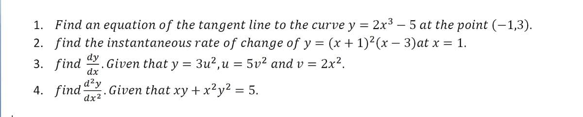 1. Find an equation of the tangent line to the curve y = 2x³ – 5 at the point (-1,3).
2. find the instantaneous rate of change of y = (x + 1)²(x – 3)at x = 1.
dy
3. find
Given that y = 3u²,u = 5v² and v = 2x².
dx
d²y
4. find
dx2
Given that xy +x²y² = 5.
