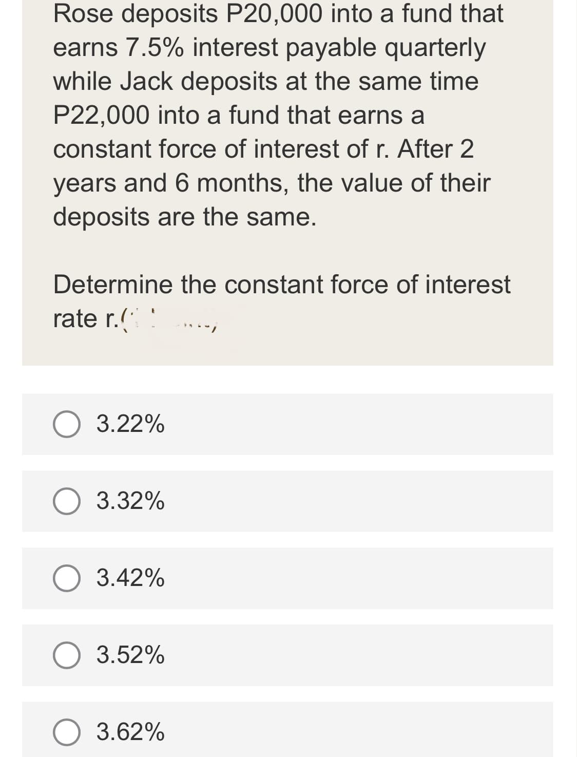 Rose deposits P20,000 into a fund that
earns 7.5% interest payable quarterly
while Jack deposits at the same time
P22,000 into a fund that earns a
constant force of interest of r. After 2
years and 6 months, the value of their
deposits are the same.
Determine the constant force of interest
rate r.(
O 3.22%
3.32%
O 3.42%
3.52%
O 3.62%