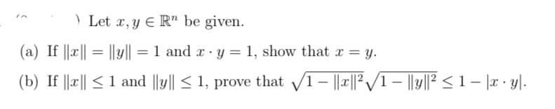 Let x, y ER" be given.
(a) If ||x|| = ||y|| = 1 and x - y = 1, show that x = y.
(b) If ||x|| ≤ 1 and ||y|| ≤ 1, prove that √1- ||x||²√1- ||y||² ≤ 1 − |x · y|.