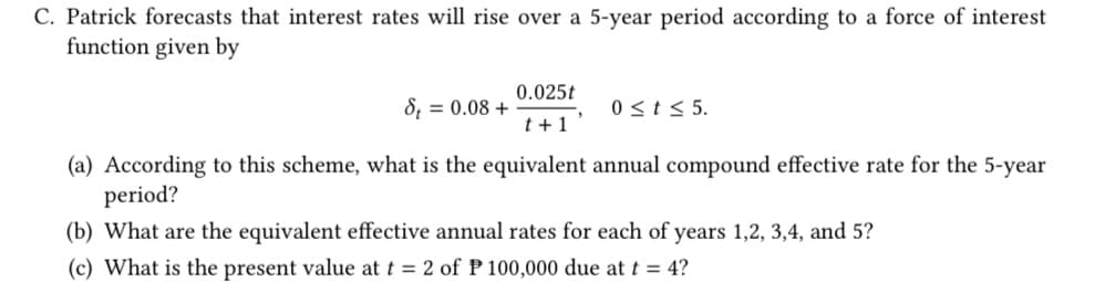 C. Patrick forecasts that interest rates will rise over a 5-year period according to a force of interest
function given by
8 = 0.08 +
0.025t
t+1'
0 ≤ t ≤ 5.
(a) According to this scheme, what is the equivalent annual compound effective rate for the 5-year
period?
(b) What are the equivalent effective annual rates for each of years 1,2,3,4, and 5?
(c) What is the present value at t = 2 of P 100,000 due at t = 4?