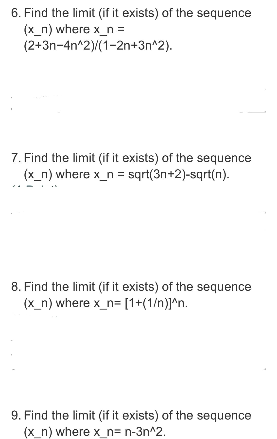 6. Find the limit (if it exists) of the sequence
(x_n) where x_n=
(2+3n-4n^2)/(1-2n+3n^2).
I
7. Find the limit (if it exists) of the sequence
(x_n) where x_n = sqrt(3n+2)-sqrt(n).
8. Find the limit (if it exists) of the sequence
(x_n) where x_n= [1+(1/n)]^n.
9. Find the limit (if it exists) of the sequence
(x_n) where x_n= n-3n^2.