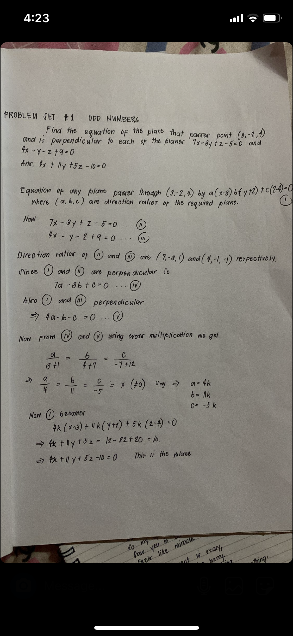 4:23
ןוו.
PROBLEM SET #1
O0D NUMBERS
Find the eguation OF the plane that parrer point (8,-2,4)
and is perpendicular to each oF the planer 7x-3y tz-5=0 and
4x - y-z t9-0
Anr. fx t lly t5z -10-0
E quation of any plane pamer through (8-2,4) by a (x-3) 6t y 12) t c (2-4)-0
Where (a, b, c) are direction ratior of the reg uired plane.
Now
7x - By + z - 5=0
4x - y- 2 +9 =..
...
Direc tion ratios of O and (H
ore (7,-8,1) and (4,-1, -1) revpective ly.
Since O omd O are perpen dicular fo
7a-86 + C 0 ... (N)
A lso O and (m
perpen dicular
> 401- b-C =o ..
Now From N onnd O uring croor multiplicottion wo get
4+7
-7 +12
う 4
6.
4
a = 4k
6= lk
-5
C= -5 k
Now (の 6ecomer
4k (x-3) + "k(y+2) + 5k (2-4) -0
→依tly t52= I2-122+20 = 10.
=> x tl yt5z-10 = 0
Thir N the oloane
So my
Paw you in
Foelr like miracle
ont K rcary,
aemy.
thing
