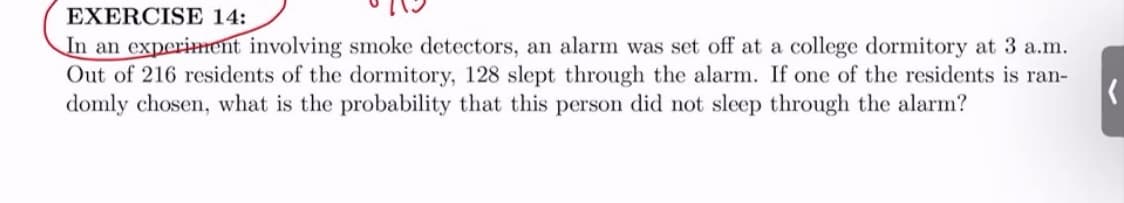 EXERCISE 14:
In an experiment involving smoke detectors, an alarm was set off at a college dormitory at 3 a.m.
Out of 216 residents of the dormitory, 128 slept through the alarm. If one of the residents is ran-
domly chosen, what is the probability that this person did not sleep through the alarm?
