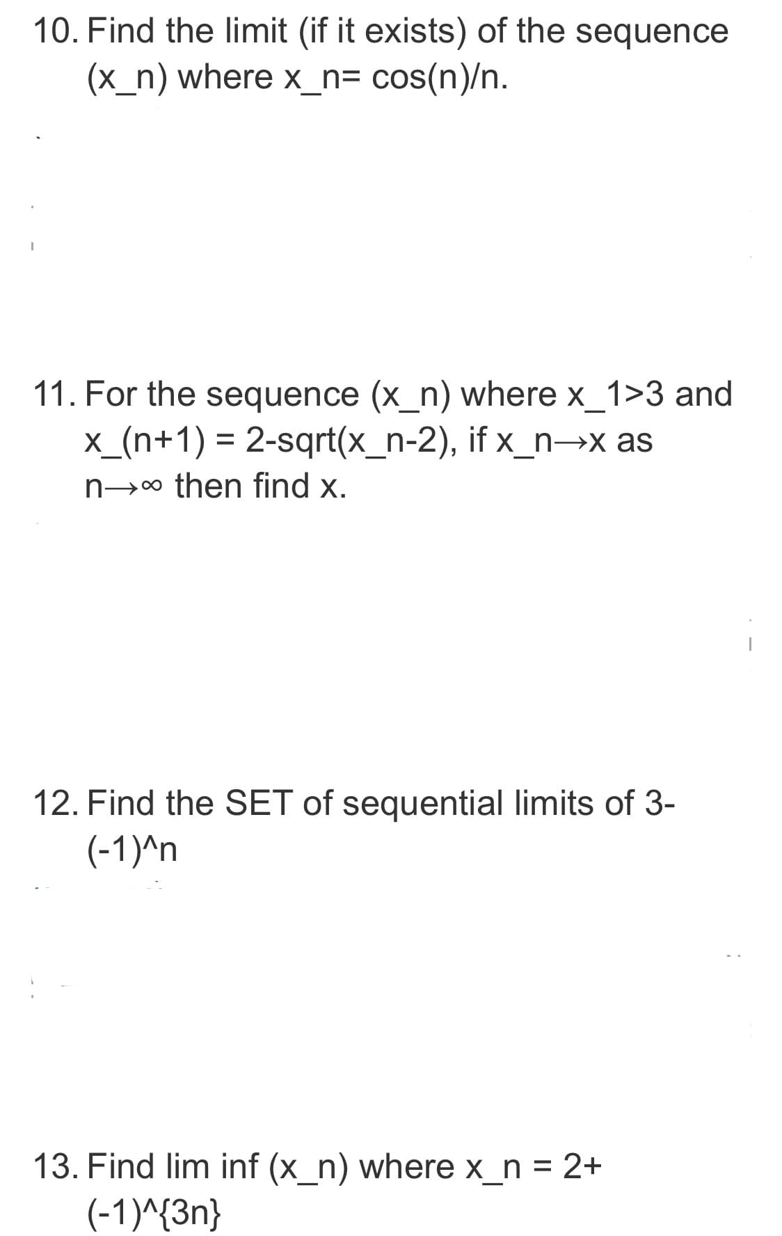 10. Find the limit (if it exists) of the sequence
(x_n) where x_n= cos(n)/n.
11. For the sequence (x_n) where x_1>3 and
x_(n+1) = 2-sqrt(x_n-2), if x_n→x as
n→∞ then find x.
12. Find the SET of sequential limits of 3-
(-1)^n
13. Find lim inf (x_n) where x_n = 2+
(-1)^{3n}