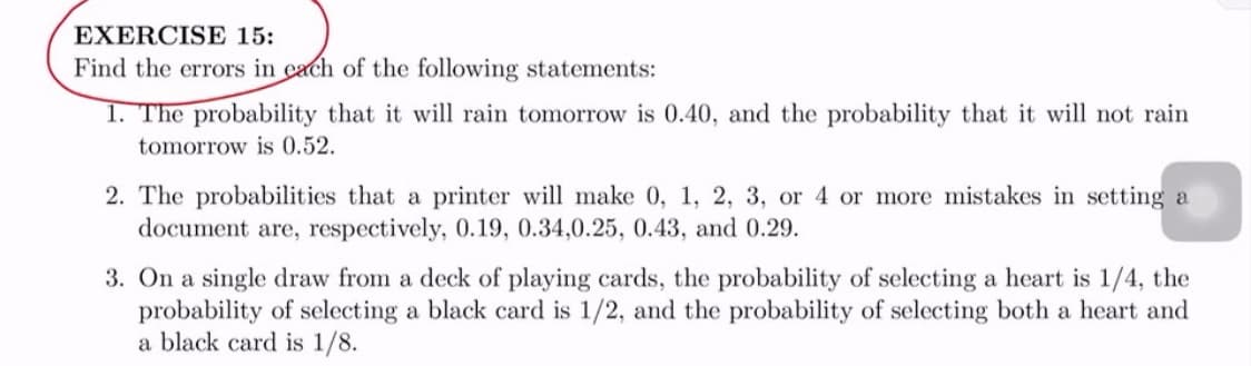 EXERCISE 15:
Find the errors in cach of the following statements:
1. The probability that it will rain tomorrow is 0.40, and the probability that it will not rain
tomorrow is 0.52.
2. The probabilities that a printer will make 0, 1, 2, 3, or 4 or more mistakes in setting a
document are, respectively, 0.19, 0.34,0.25, 0.43, and 0.29.
3. On a single draw from a deck of playing cards, the probability of selecting a heart is 1/4, the
probability of selecting a black card is 1/2, and the probability of selecting both a heart and
a black card is 1/8.
