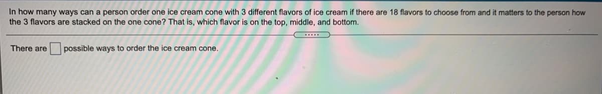 In how many ways can a person order one ice cream cone with 3 different flavors of ice cream if there are 18 flavors to choose from and it matters to the person how
the 3 flavors are stacked on the one cone? That is, which flavor is on the top, middle, and bottom.
There are
possible ways to order the ice cream cone.
