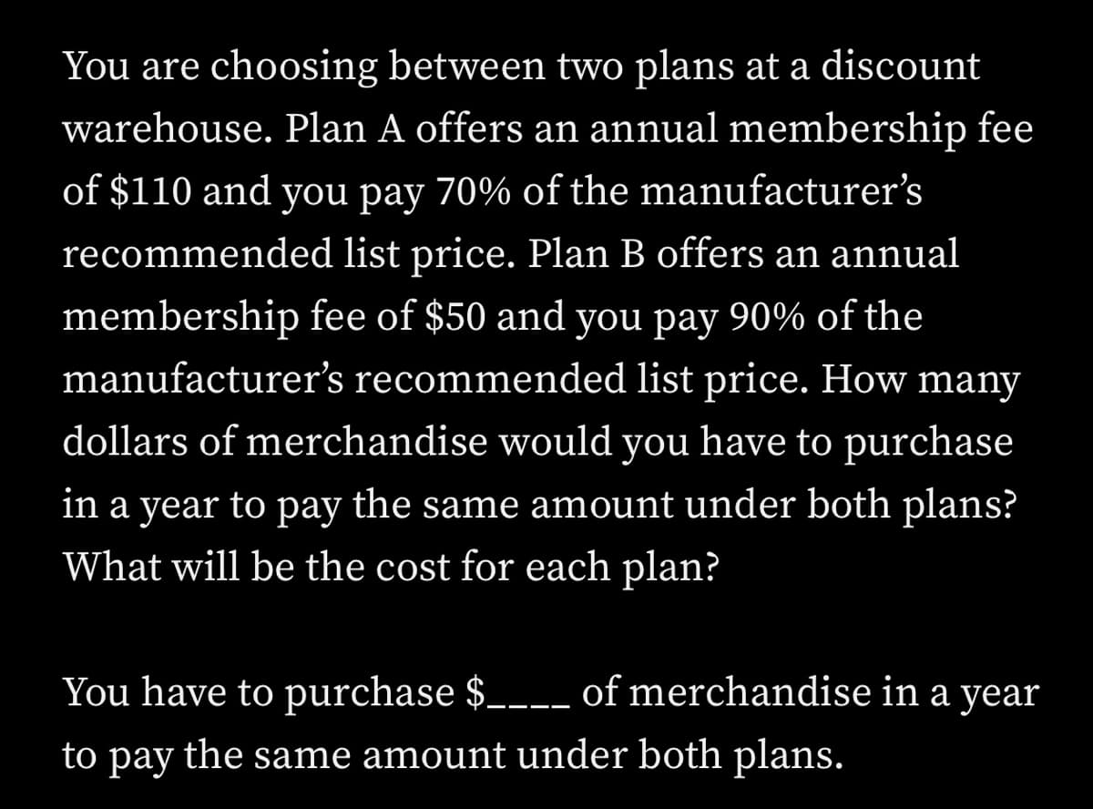You are choosing between two plans at a discount
warehouse. Plan A offers an annual membership fee
of $110 and you pay 70% of the manufacturer's
recommended list price. Plan B offers an annual
membership fee of $50 and you pay 90% of the
manufacturer's recommended list price. How many
dollars of merchandise would you have to purchase
in a year to pay the same amount under both plans?
What will be the cost for each plan?
You have to purchase $_--- of merchandise in a year
to
раy
the same amount under both plans.
