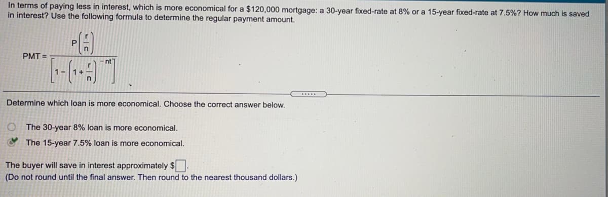In terms of paying less in interest, which is more economical for a $120,000 mortgage: a 30-year fixed-rate at 8% or a 15-year fixed-rate at 7.5%? How much is saved
in interest? Use the following formula to determine the regular payment amount.
P
PMT =
-nt
1-
Determine which loan is more economical. Choose the correct answer below.
The 30-year 8% loan is more economical.
The 15-year 7.5% loan is more economical.
The buyer will save in interest approximately $.
(Do not round until the final answer. Then round to the nearest thousand dollars.)
