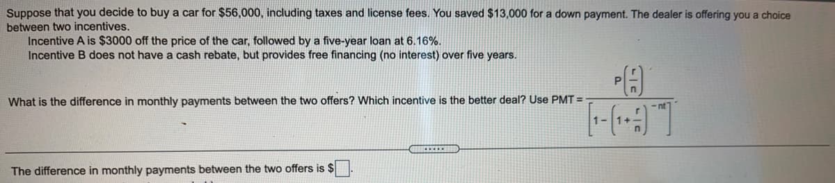 Suppose that you decide to buy a car for $56,000, including taxes and license fees. You saved $13,000 for a down payment. The dealer is offering you a choice
between two incentives.
Incentive A is $3000 off the price of the car, followed by a five-year loan at 6.16%.
Incentive B does not have a cash rebate, but provides free financing (no interest) over five years.
What is the difference in monthly payments between the two offers? Which incentive is the better deal? Use PMT =
The difference in monthly payments between the two offers is $
