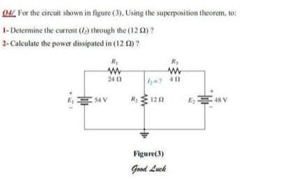 O4L For the circuit shown in figure (3), Using the superposition theorem, to:
1- Determine the current (1) through the (12 0)?
2-Calculate the power dissipated in (12 2)?
24 0
7 411
RE 120
Figure(3)
Good Luck
