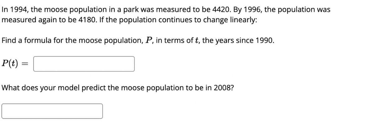 In 1994, the moose population in a park was measured to be 4420. By 1996, the population was
measured again to be 4180. If the population continues to change linearly:
Find a formula for the moose population, P, in terms of t, the years since 1990.
P(t)
=
What does your model predict the moose population to be in 2008?