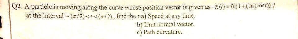 Q2. A particle is moving along the curve whose position vector is given as R(t) = (t) i + (In (cost)) j
at the interval - (1/2)<< (7/2), find the a) Speed at any time.
b) Unit normal vector.
c) Path curvature.