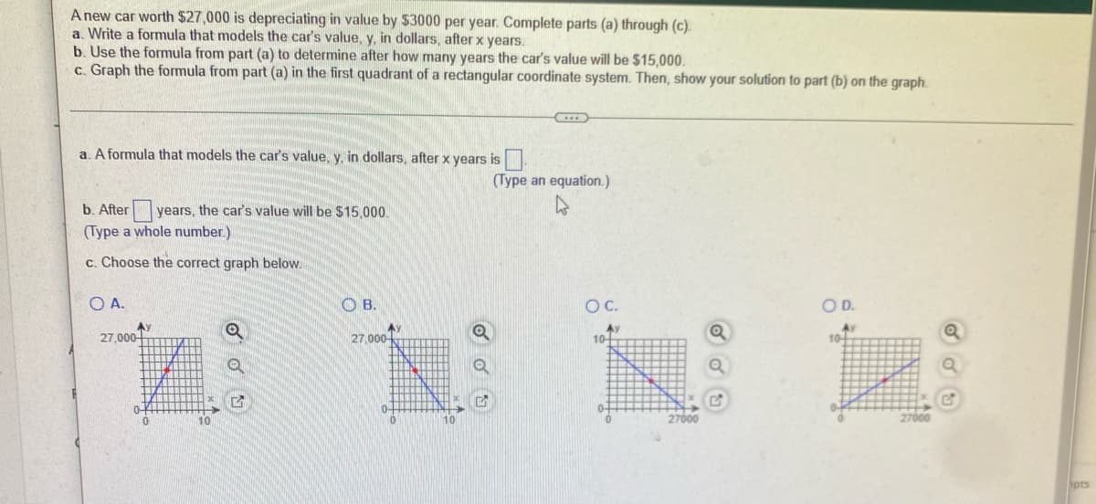 A new car worth $27,000 is depreciating in value by $3000 per year. Complete parts (a) through (c).
a. Write a formula that models the car's value, y, in dollars, after x years.
b. Use the formula from part (a) to determine after how many years the car's value will be $15,000.
c. Graph the formula from part (a) in the first quadrant of a rectangular coordinate system. Then, show your solution to part (b) on the graph.
H
a. A formula that models the car's value, y, in dollars, after x years is
(Type an equation.)
b. After years, the car's value will be $15,000.
(Type a whole number.)
c. Choose the correct graph below.
O A.
OB.
O C.
O D.
Av
Ay
Q
10+
10
M
27,000
Ay
10
27,000-
27000
Q
27000
ipts