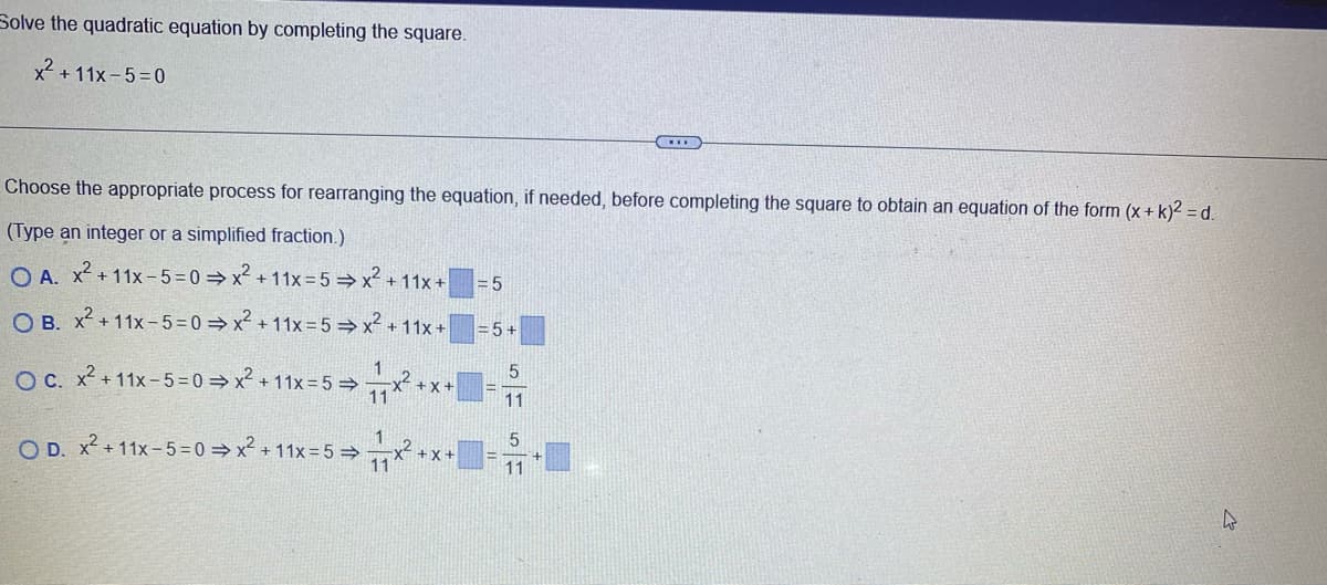 Solve the quadratic equation by completing the square.
x² +11x-5=0
Choose the appropriate process for rearranging the equation, if needed, before completing the square to obtain an equation of the form (x + k)² = d.
(Type an integer or a simplified fraction.)
OA. x² +11x-5-0⇒x² +11x=5 ⇒ x² + 11x +
= 5
OB. x² +11x-5=0⇒x² +11x=5 ⇒ x² + 11x +
= 5+
1
5
2
OC. x² +11x-5-0⇒x² +11x=5 ⇒
x² + x +
11
11
1
5
2
OD. x² +11x-5-0⇒x² +11x=5 ⇒
+X+
11
11
4