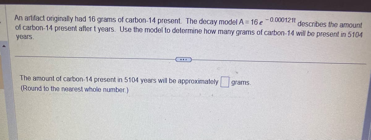 An artifact originally had 16 grams of carbon-14 present. The decay model A = 16 e -0.000121t
describes the amount
of carbon-14 present after t years. Use the model to determine how many grams of carbon-14 will be present in 5104
years.
***
The amount of carbon-14 present in 5104 years will be approximately grams.
(Round to the nearest whole number.)