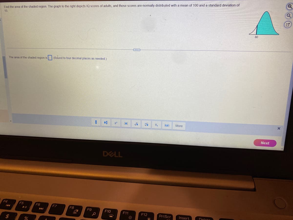 Find the area of the shaded region. The graph to the right depicts IQ scores of adults, and those scores are normally distributed with a mean of 100 and a standard deviation of
15.
F4
The area of the shaded region is
$
F5
► 11
%
F6
A
(Round to four decimal places as needed.)
F7
F8
9
F9
+
#
L'
DELL
F10
10
F11
0
(...
√₁
Vi
F12
1.
(8,8)
PrtScr
More
Insert
Delota
80
Next