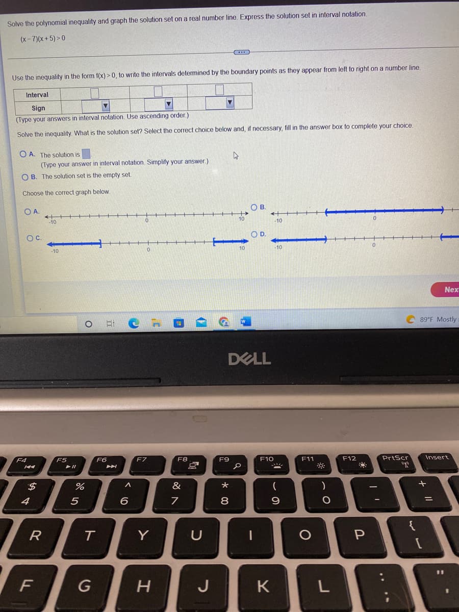 Solve the polynomial inequality and graph the solution set on a real number line. Express the solution set in interval notation.
(x-7)(x+5)>0
Use the inequality in the form f(x) > 0, to write the intervals determined by the boundary points as they appear from left to right on a number line.
Interval
Sign
(Type your answers in interval notation. Use ascending order.)
Solve the inequality. What is the solution set? Select the correct choice below and, if necessary, fill in the answer box to complete your choice.
OA. The solution is
OB. The solution set is the empty set.
Choose the correct graph below.
O A.
F4
OC.
K
(Type your answer in interval notation. Simplify your answer.)
$
R
F
++
-10
1
-10
F5
11
%
5
OBCH
F6
T
G
^
0
6
0
F7
Y
H
F8
&
7
a
2
U
T
J
www
F9
★
8
k
10
W
B.
DELL
0
OD
++
-10
F10
-10
(
9
K
F11
O
)
O
L
F12
0
0
I'
C89°F Mostly:
PrtScr
+
P₁
{
Р
-
Insert
Nex
=
11