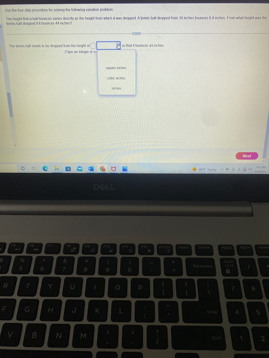 $
Use the four-step procedure for solving the following variation problem.
The height that a ball bounces varies directly as the height from which it was dropped. A tennis ball dropped from 16 inches bounces 6.4 inches. From what height was the
tennis ball dropped if it bounces 44 inches?
R
F
The tennis ball needs to be dropped from the height of
(Type an integer or a c
F5
V
► 11
O Ech
%
5
F6
T
G
B
A
6
F7
Y
H
F8
&
7
U
J
F9
*
8
N M
P
D
-
DELL
K
square inches
cubic inches
F10
inches
(
9
P
so that it bounces 44 inches.
O
F11
L
OCEED
O
F12
N
P
D
PrtScr
?
+ 11
Insert
BB
7:02 PM
86°F Sunny A4) 8/8/2022
Delete
Backspace
Enter
PgUp PgDn
Shift
Num
Lock
B
Next
7
4
1
1
8
Home
5
2
*