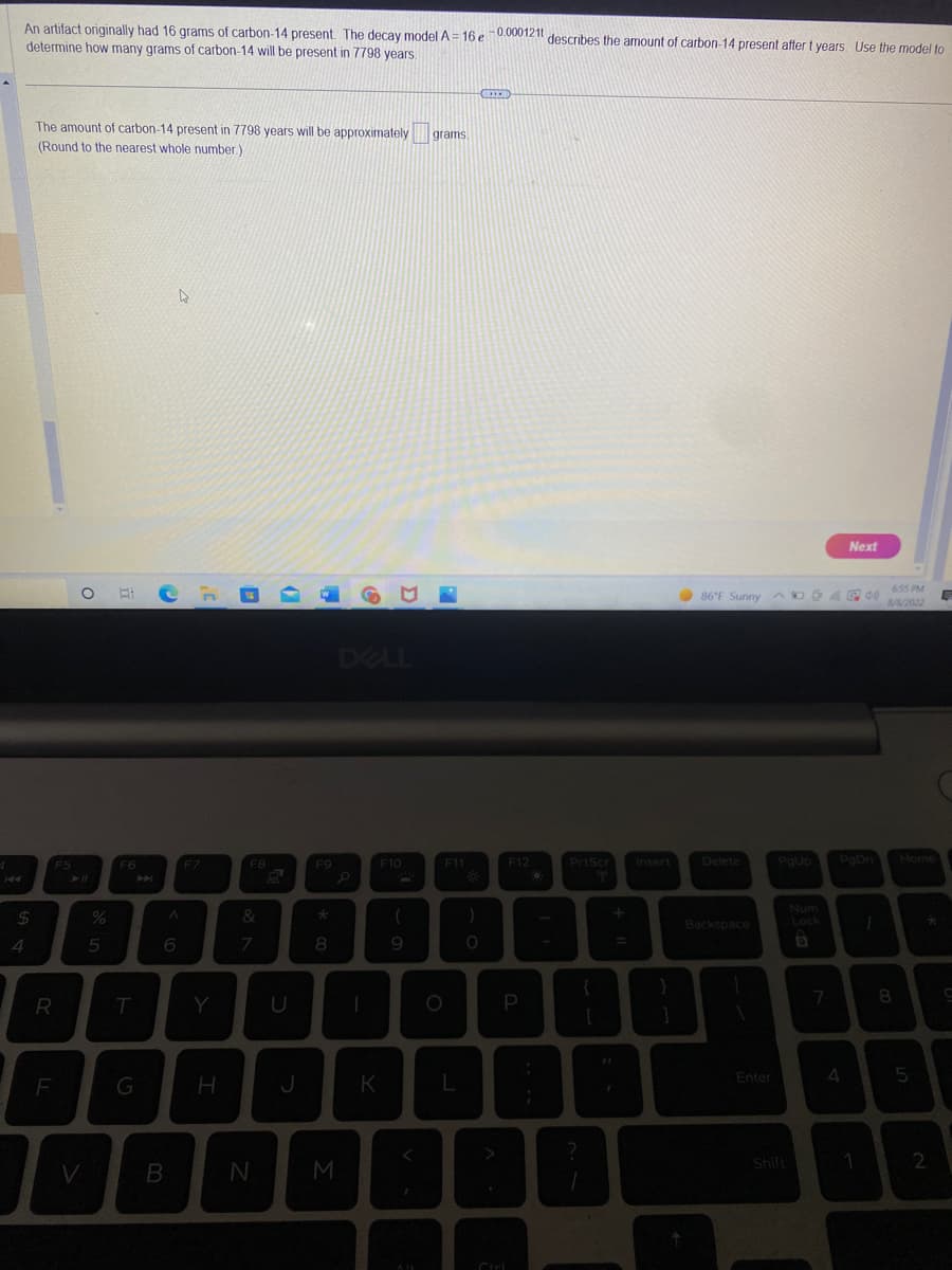 4
An artifact originally had 16 grams of carbon-14 present. The decay model A = 16 e -0.000121t describes the amount of carbon-14 present after t years. Use the model to
determine how many grams of carbon-14 will be present in 7798 years.
$
4
The amount of carbon-14 present in 7798 years will be approximately grams
(Round to the nearest whole number)
R
F5
F
O
V
%
5
F6
T
G
I
6
B
F7
H
FB
&
7
N
J
F9
*
8
M
DELL
K
F10
(
9
F11
L
)
O
CREED
<
BI
F12
P
O
PrtScr
T
?
+ 1
r
Insert
}
86°F Sunny D
ADO APN
Delete
Backspace
1
Enter
PgUp
Shift
Num
Lock
7
Next
PgDn
4
1
1
6:55 PM
8/8/2022
8
Home
5
2
E
드