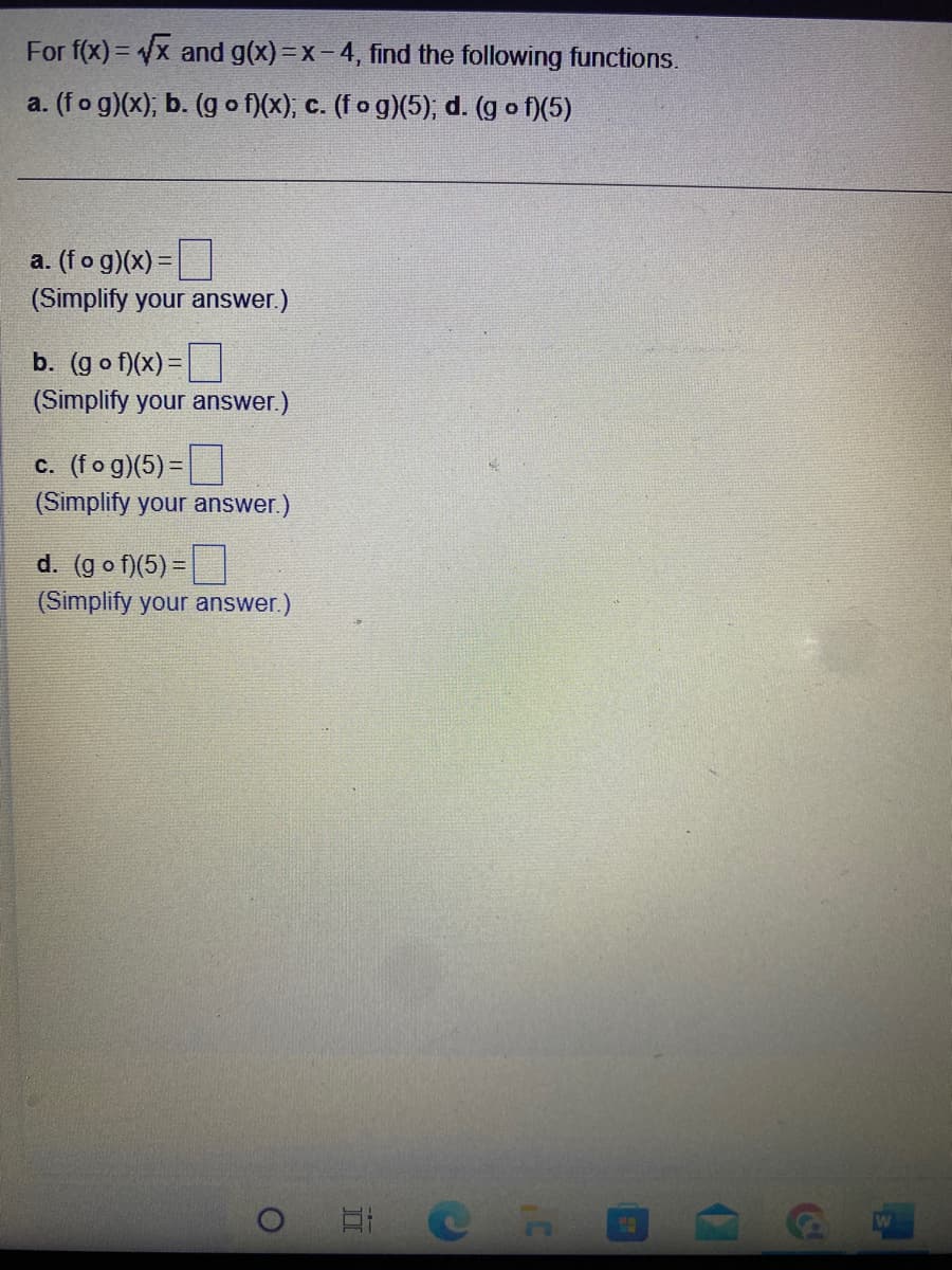 For f(x)=√x and g(x)=x-4, find the following functions.
a. (fog)(x); b. (gof)(x); c. (fog)(5); d. (gof)(5)
a. (fog)(x) =
(Simplify your answer.)
b. (gof)(x) =
(Simplify your answer.)
c. (fog)(5)=
(Simplify your answer.)
d. (gof)(5)=
(Simplify your answer.)
O
HIP H
(