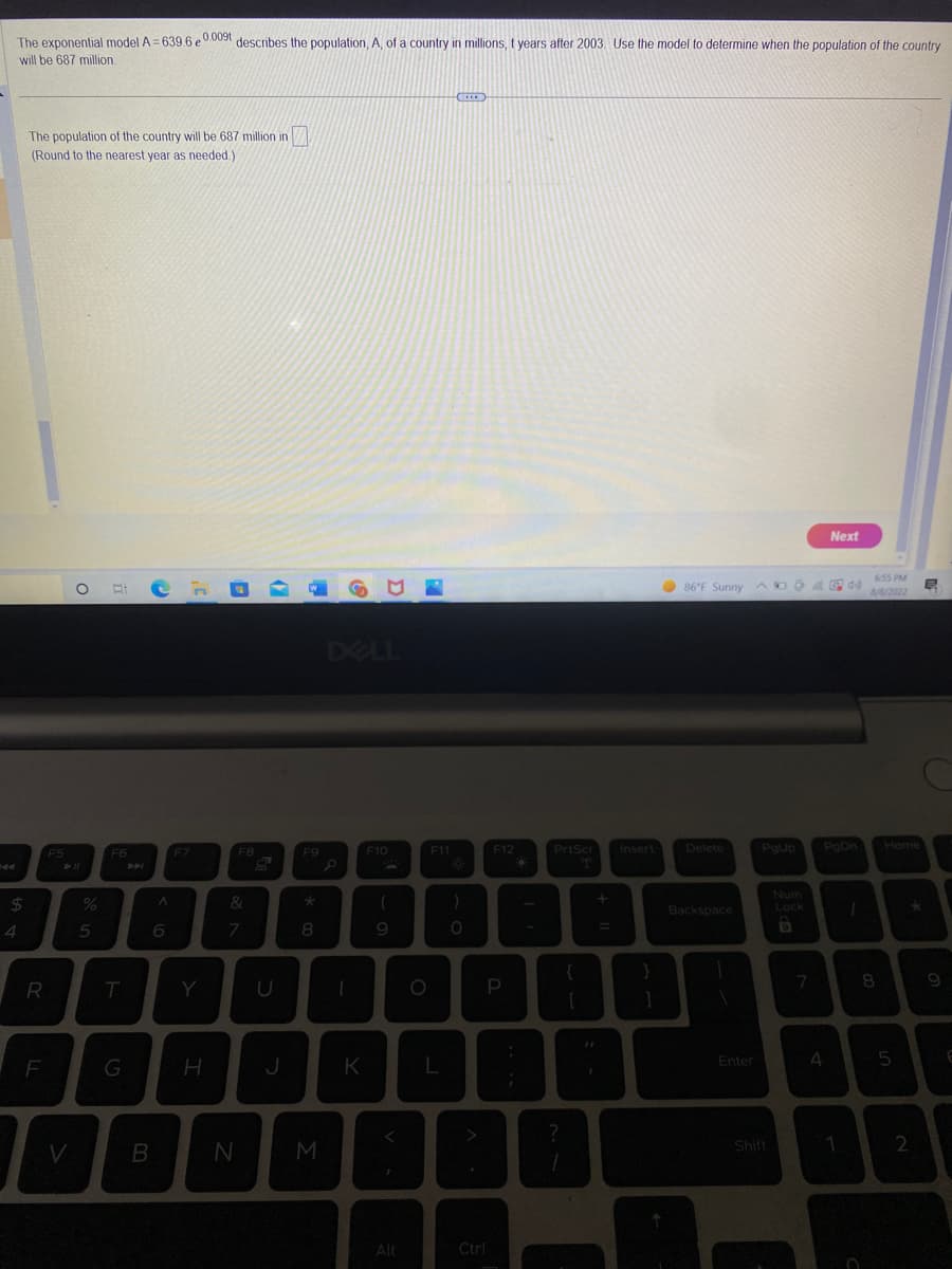 The exponential model A=639.6 e 0.009t describes the population, A, of a country in millions, t years after 2003. Use the model to determine when the population of the country
will be 687 million.
$
4
The population of the country will be 687 million in
(Round to the nearest year as needed.)
R
F
F5
O
► 11
%
5
F6
T
G
B
A
6
F7
Y
H
F8
&
7
N
J
F9
8
M
K
F10
(
9
Alt
F11
)
O
A
F12
P
Ctrl
PrtScr
?
+ 11
Insert
86°F Sunny D
Delete
Backspace
1
Enter
PgUp
Shift
Num
Lock
D
7
4
Next
44)
PgDn
1
1
6:55 PM
8/8/2022
8
Home
5
2
B
9
6