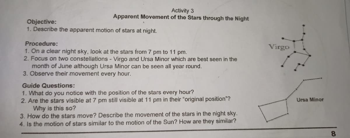 Activity 3
Apparent Movement of the Stars through the Night
Objective:
1. Describe the apparent motion of stars at night.
Procedure:
Virgo
1. On a clear night sky, look at the stars from 7 pm to 11 pm.
2. Focus on two constellations - Virgo and Ursa Minor which are best seen in the
month of June although Ursa Minor can be seen all year round.
3. Observe their movement every hour.
Guide Questions:
1. What do you notice with the position of the stars every hour?
2. Are the stars visible at 7 pm still visible at 11 pm in their "original position"?
Why is this so?
3. How do the stars move? Describe the movement of the stars in the night sky.
4. Is the motion of stars similar to the motion of the Sun? How are they similar?
Ursa Minor
8.
