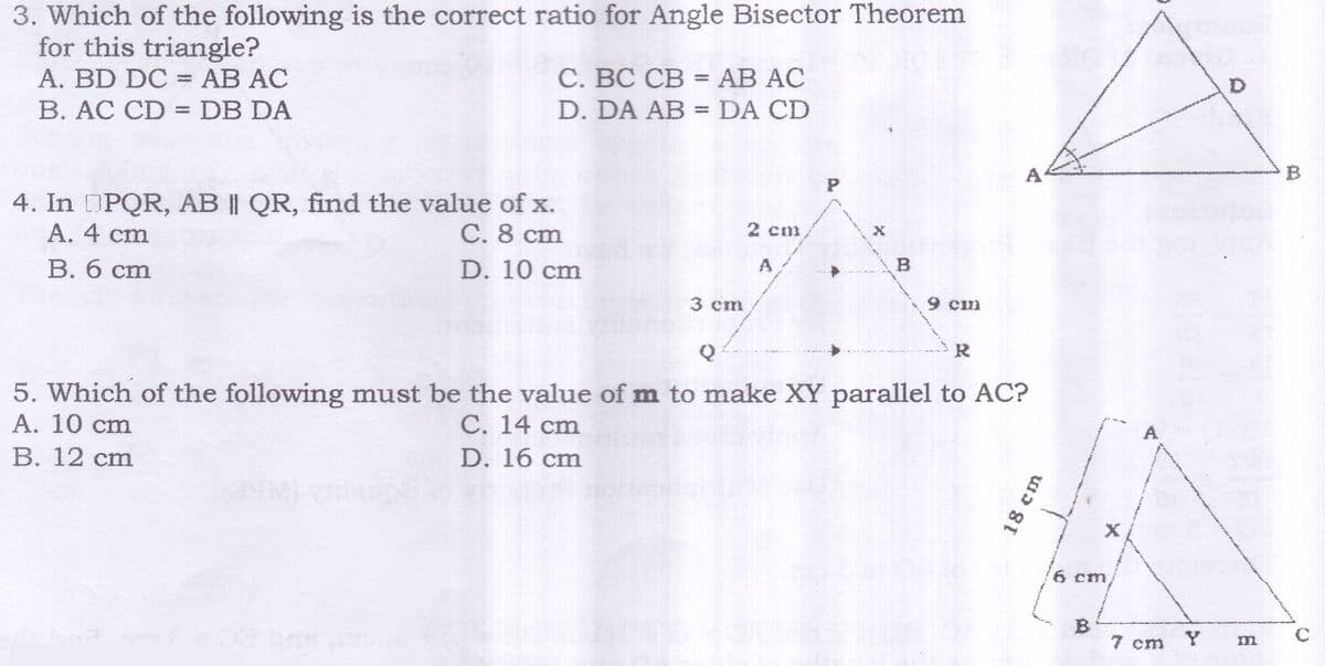 3. Which of the following is the correct ratio for Angle Bisector Theorem
for this triangle?
A. BD DC = AB AC
B. AC CD =DB DA
С. ВС СВ - АВ AC
D. DA AB =DA CD
%3D
A
4. In PQR, AB || QR, find the value of x.
A. 4 cm
C. 8 cm
2 cm
B. 6 cm
D. 10 cm
3 cm
9 cm
R
5. Which of the following must be the value of m to make XY parallel to AC?
А. 10 сm
В. 12 cm
C. 14 cm
D. 16 cm
A
6 cm
B
7 cm
18 cm
