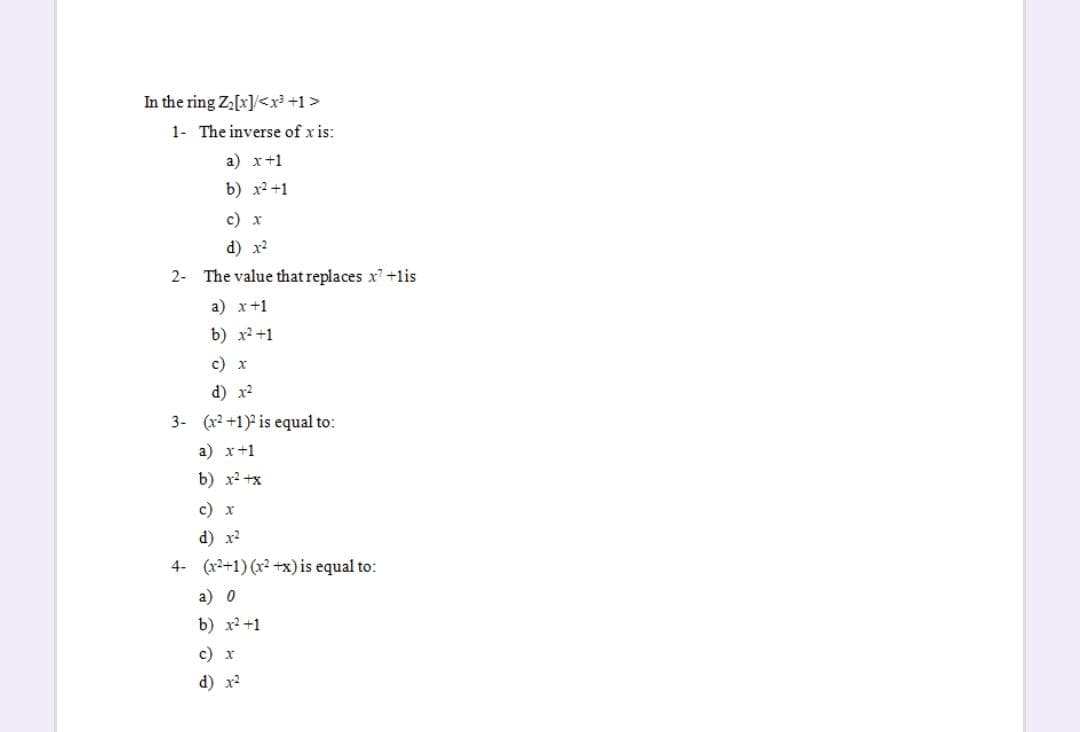 In the ring Za[x]/<y+1>
1- The inverse of x is:
a) x+1
b) x2 +1
с) х
d) x2
2- The value that replaces x+lis
a) x+1
b) x2 +1
c) x
d) x2
3- (x2 +1) is equal to:
a) x+1
b) x2 +x
с) х
d) x2
4- (x2+1) (x² +x) is equal to:
a) 0
b) х2 +1
c) x
d) x2
