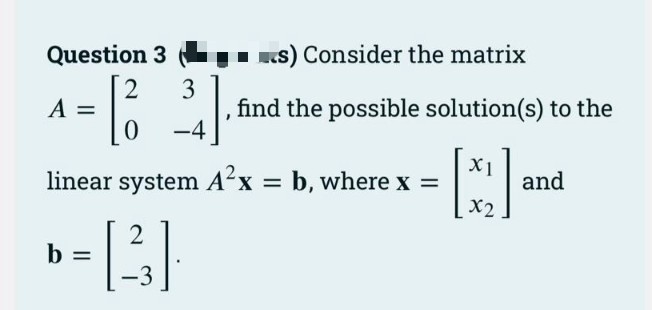 Question 3
I KS) Consider the matrix
2
3
A =
find the possible solution(s) to the
-4
linear system A²x = b, where x =
X1
and
X2
b
-3
