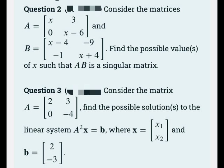 Question 2
Consider the matrices
3
A =
and
-
4
х
B =
-9
Find the possible value(s)
x + 4
of x such that AB is a singular matrix.
-1
Question 3
Consider the matrix
A =
find the possible solution(s) to the
-4
linear system A'x = b, where x =
X1
and
X2
b =
-3
