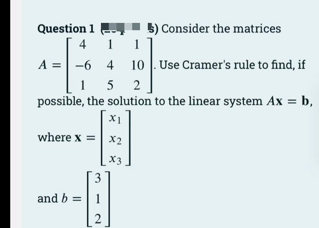 Question 1
5) Consider the matrices
4
1
1
A =
-6 4
10 |. Use Cramer's rule to find, if
1
possible, the solution to the linear system Ax = b,
5
X1
where x =
X2
X3
3
and b =
1
2

