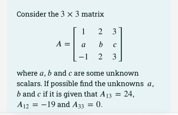 Consider the 3 x 3 matrix
1
2
3
A =
b
a
-1
where a, b and c are some unknown
scalars. If possible find the unknowns a,
b and c if it is given that A13
A12 = -19 and A33 = 0.
= 24,
.
