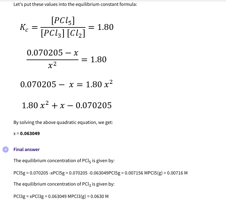 Let's put these values into the equilibrium constant formula:
[PCI,]
K.
[PC!3] [Clz]
= 1.80
0.070205 – x
= 1.80
х2
0.070205 – x = 1.80 x²
-
1.80 x? + x – 0.070205
By solving the above quadratic equation, we get:
x = 0.063049
Final answer
The equilibrium concentration of PCI5 is given by:
PCI5g = 0.070205 -XPC158 = 0.070205 -0.063049PC158 = 0.007156 MPCI5(g) = 0.00716 M
The equilibrium concentration of PCI3 is given by:
PC13g = XPC139 = 0.063049 MPCI3(g) = 0.0630 M
