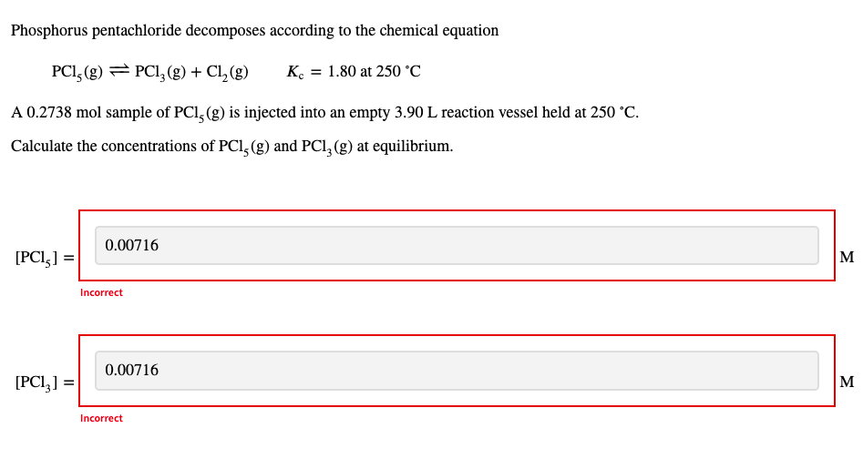 Phosphorus pentachloride decomposes according to the chemical equation
PCI, (g) = PCI, (g) + Cl, (g)
K. = 1.80 at 250 °C
A 0.2738 mol sample of PCl, (g) is injected into an empty 3.90 L reaction vessel held at 250 °C.
Calculate the concentrations of PCl, (g) and PCl, (g) at equilibrium.
0.00716
[PCI,] =|
M
Incorrect
0.00716
[PCI,] =
M
Incorrect
