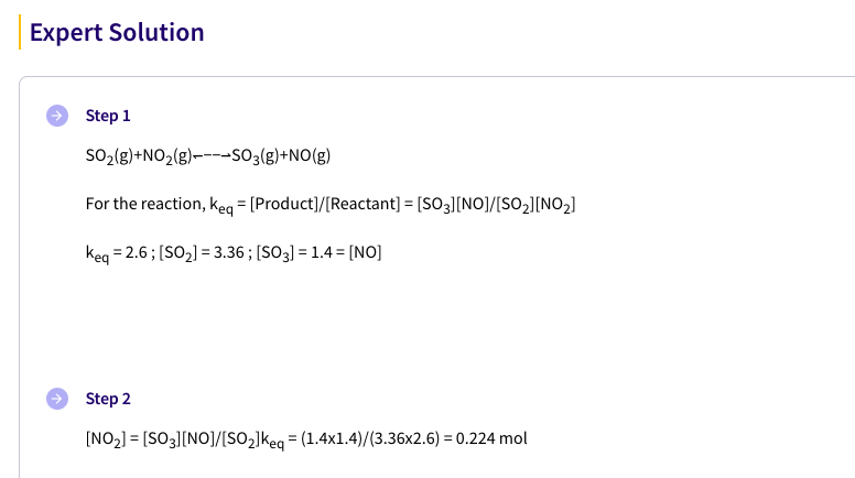 Expert Solution
Step 1
SO2(g)+NO2(g)----SO3(g)+NO(g)
For the reaction, keg = [Product]/[Reactant] = [SO3][NO]/[SO2][NO2]
%3D
Keg = 2.6; [SO2] = 3.36 ; [SO3] = 1.4 = [NO]
Step 2
[NO2] = [SO3][NO]/[SO2]keg = (1.4x1.4)/(3.36x2.6) = 0.224 mol
