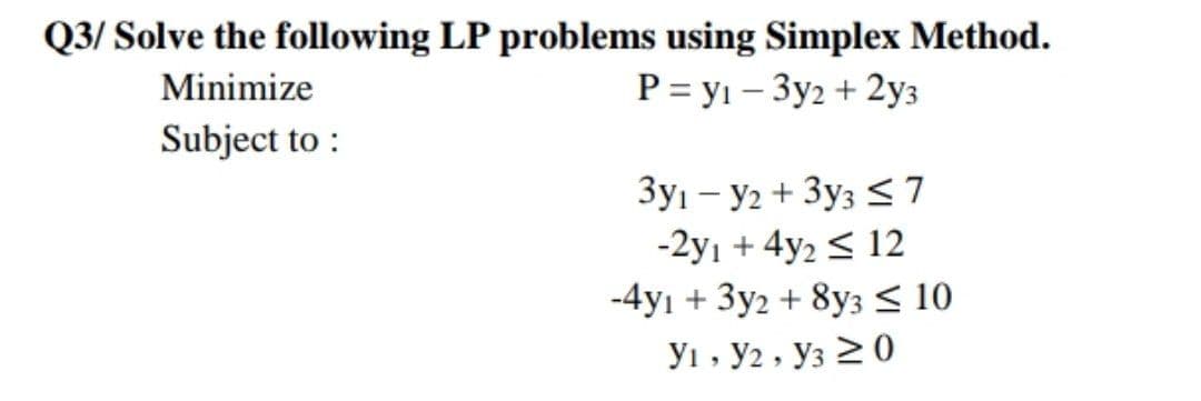 Q3/ Solve the following LP problems using Simplex Method.
Minimize
P = yı – 3y2 + 2y3
Subject to :
3yı – y2 + 3y3 <7
-2yı + 4y2 < 12
-4yı + 3y2 + 8y3 < 10
Ут, У2 , Уз 2 0
