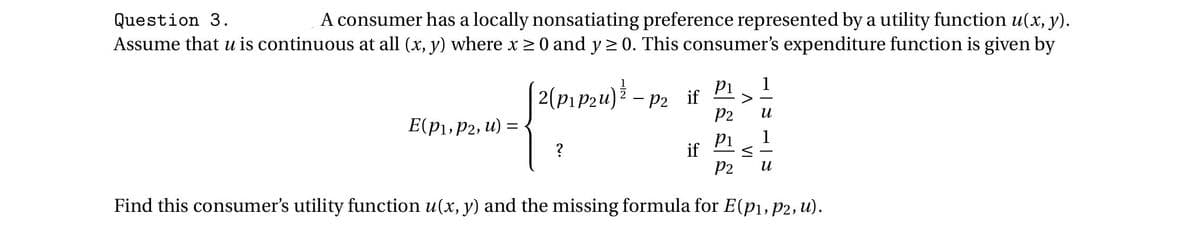 Question 3.
A consumer has a locally nonsatiating preference represented by a utility function u(x, y).
Assume that u is continuous at all (x, y) where x 20 and y > 0. This consumer's expenditure function is given by
1
2(Pıp2u)*.
-P2 if
Id
>
P2
E(p1,P2, u) = <
1
?
Pi
if
P2
и
Find this consumer's utility function u(x, y) and the missing formula for E(pı, p2, u).
VI
