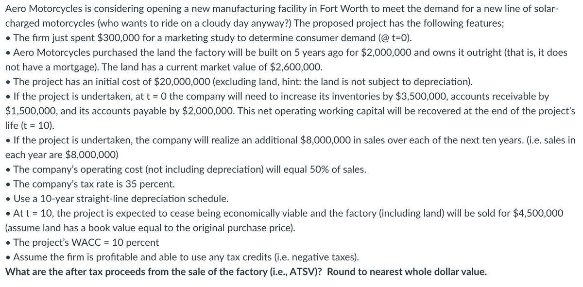 Aero Motorcycles is considering opening a new manufacturing facility in Fort Worth to meet the demand for a new line of solar-
charged motorcycles (who wants to ride on a cloudy day anyway?) The proposed project has the following features;
• The firm just spent $300,000 for a marketing study to determine consumer demand (@ t=0).
• Aero Motorcycles purchased the land the factory will be built on 5 years ago for $2,000,000 and owns it outright (that is, it does
not have a mortgage). The land has a current market value of $2,600,000.
• The project has an initial cost of $20,000,000 (excluding land, hint: the land is not subject to depreciation).
• If the project is undertaken, at t = 0 the company will need to increase its inventories by $3,500,000, accounts receivable by
$1,500,000, and its accounts payable by $2,000,000. This net operating working capital will be recovered at the end of the project's
life (t = 10).
• If the project is undertaken, the company will realize an additional $8,000,000 in sales over each of the next ten years. (i.e. sales in
each year are $8,000,000)
• The company's operating cost (not including depreciation) will equal 50% of sales.
• The company's tax rate is 35 percent.
• Use a 10-year straight-line depreciation schedule.
• At t = 10, the project is expected to cease being economically viable and the factory (including land) will be sold for $4,500,000
(assume land has a book value equal to the original purchase price).
• The project's WACC = 10 percent
• Assume the firm is profitable and able to use any tax credits (i.e. negative taxes).
What are the after tax proceeds from the sale of the factory (i.e., ATSV)? Round to nearest whole dollar value.
