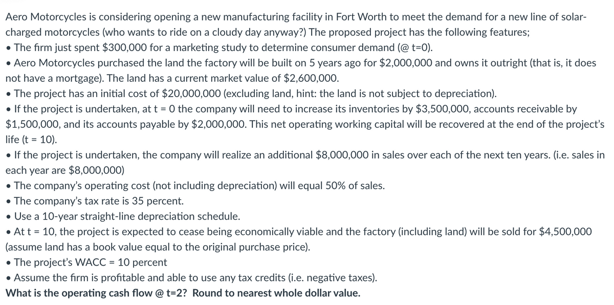 Aero Motorcycles is considering opening a new manufacturing facility in Fort Worth to meet the demand for a new line of solar-
charged motorcycles (who wants to ride on a cloudy day anyway?) The proposed project has the following features;
The firm just spent $300,000 for a marketing study to determine consumer demand (@ t=0).
• Aero Motorcycles purchased the land the factory will be built on 5 years ago for $2,000,000 and owns it outright (that is, it does
not have a mortgage). The land has a current market value of $2,600,000.
• The project has an initial cost of $20,000,000 (excluding land, hint: the land is not subject to depreciation).
• If the project is undertaken, at t = 0 the company will need to increase its inventories by $3,500,000, accounts receivable by
$1,500,000, and its accounts payable by $2,000,000. This net operating working capital will be recovered at the end of the project's
life (t = 10).
• If the project is undertaken, the company will realize an additional $8,000,000 in sales over each of the next ten years. (i.e. sales in
each year are $8,000,000)
• The company's operating cost (not including depreciation) will equal 50% of sales.
• The company's tax rate is 35 percent.
• Use a 10-year straight-line depreciation schedule.
• At t = 10, the project is expected to cease being economically viable and the factory (including land) will be sold for $4,500,000
(assume land has a book value equal to the original purchase price).
• The project's WACC = 10 percent
Assume the firm is profitable and able to use any tax credits (i.e. negative taxes).
What is the operating cash flow @ t=2? Round to nearest whole dollar value.
