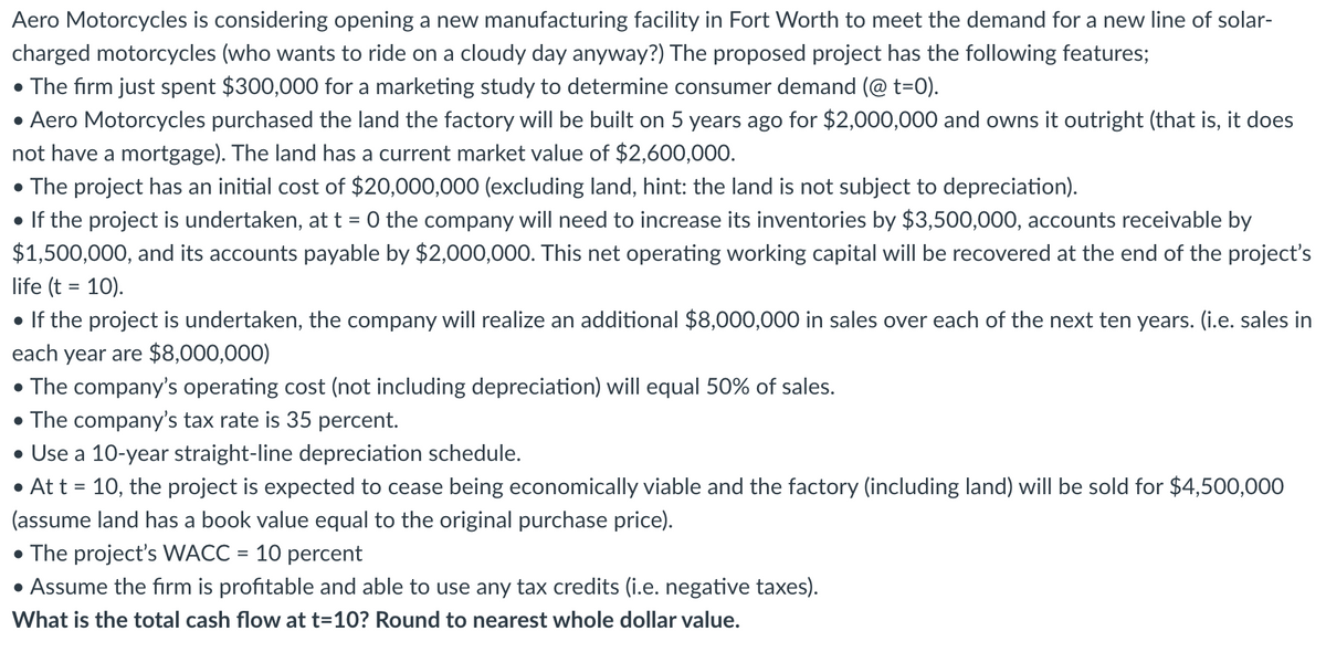 Aero Motorcycles is considering opening a new manufacturing facility in Fort Worth to meet the demand for a new line of solar-
charged motorcycles (who wants to ride on a cloudy day anyway?) The proposed project has the following features;
• The firm just spent $300,000 for a marketing study to determine consumer demand (@ t=0).
• Aero Motorcycles purchased the land the factory will be built on 5 years ago for $2,000,000 and owns it outright (that is, it does
not have a mortgage). The land has a current market value of $2,600,000.
• The project has an initial cost of $20,000,000 (excluding land, hint: the land is not subject to depreciation).
• If the project is undertaken, at t = 0 the company will need to increase its inventories by $3,500,000, accounts receivable by
$1,500,000, and its accounts payable by $2,000,000. This net operating working capital will be recovered at the end of the project's
life (t = 10).
• If the project is undertaken, the company will realize an additional $8,000,000 in sales over each of the next ten years. (i.e. sales in
each year are $8,000,000)
• The company's operating cost (not including depreciation) will equal 50% of sales.
• The company's tax rate is 35 percent.
• Use a 10-year straight-line depreciation schedule.
• At t = 10, the project is expected to cease being economically viable and the factory (including land) will be sold for $4,500,000
(assume land has a book value equal to the original purchase price).
• The project's WACC = 10 percent
• Assume the firm is profitable and able to use any tax credits (i.e. negative taxes).
What is the total cash flow at t=10? Round to nearest whole dollar value.
