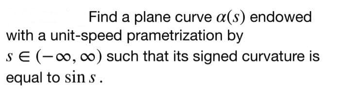 Find a plane curve a(s) endowed
with a unit-speed prametrization by
SE (-0, 0) such that its signed curvature is
equal to sin s.
