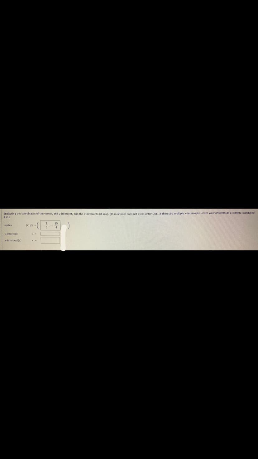 Indicating the coordinates of the vertex, the y-intercept, and thex intercepts (if any). (If an answer does not exist, enter DNE. If there are multiple x-intercepts, enter your answers as a comma separated
list.)
(x, V)-
15
4.
vertex
y-intercept
x-intercept(s)
