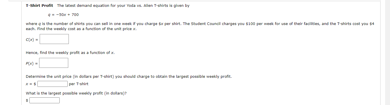 T-Shirt Profit The latest demand equation for your Yoda vs. Alien T-shirts is given by
q = -50x + 700
where g is the number of shirts you can sell in one week if you charge $x per shirt. The Student Council charges you $100 per week for use of their facilities, and the T-shirts cost you $4
each. Find the weekly cost as a function of the unit price x.
C(x) =|
Hence, find the weekly profit as a function of x.
P(x) = |
Determine the unit price (in dollars per T-shirt) you should charge to obtain the largest possible weekly profit.
X = $
per T-shirt
What is the largest possible weekly profit (in dollars)?
